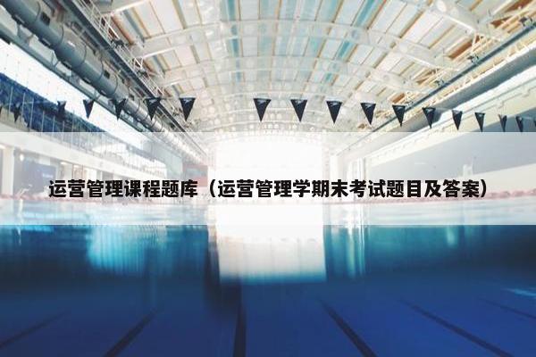 运营管理课程题库（运营管理学期末考试题目及答案）