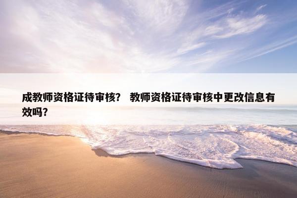 成教师资格证待审核？ 教师资格证待审核中更改信息有效吗？