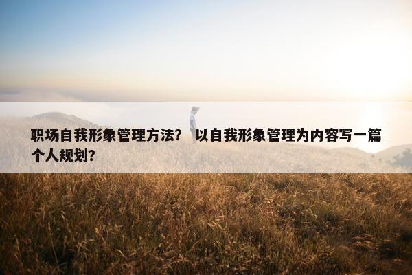 职场自我形象管理方法？ 以自我形象管理为内容写一篇个人规划？