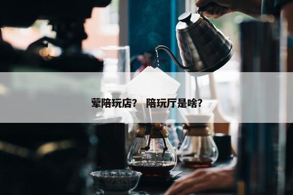 荤陪玩店？ 陪玩厅是啥？