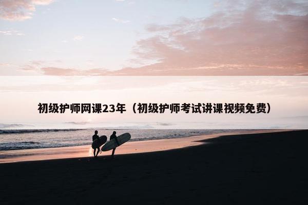 初级护师网课23年（初级护师考试讲课视频免费）