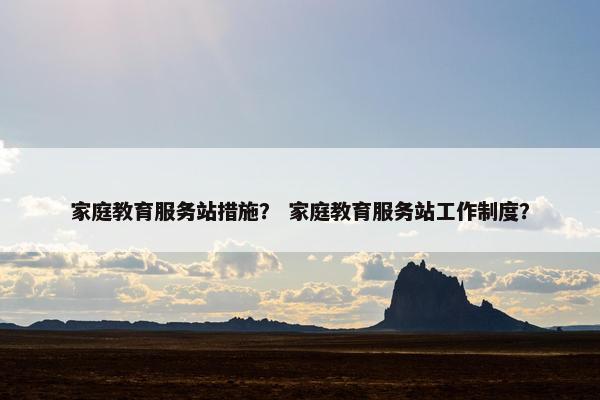 家庭教育服务站措施？ 家庭教育服务站工作制度？