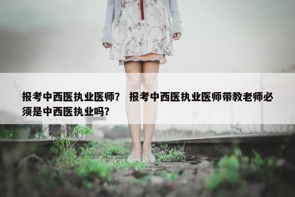 报考中西医执业医师？ 报考中西医执业医师带教老师必须是中西医执业吗？