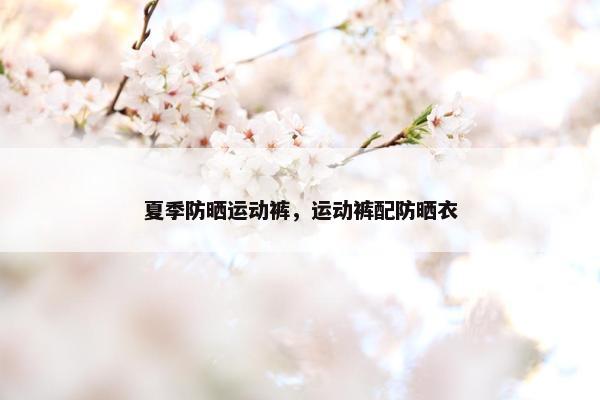 夏季防晒运动裤，运动裤配防晒衣