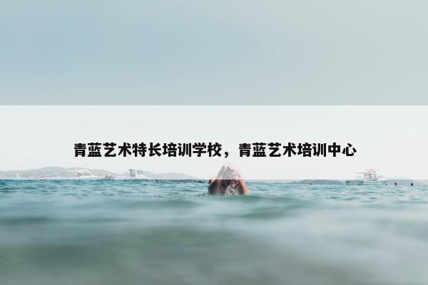 青蓝艺术特长培训学校，青蓝艺术培训中心