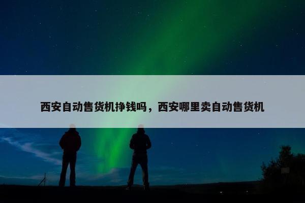 西安自动售货机挣钱吗，西安哪里卖自动售货机