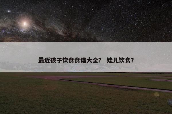 最近孩子饮食食谱大全？ 娃儿饮食？