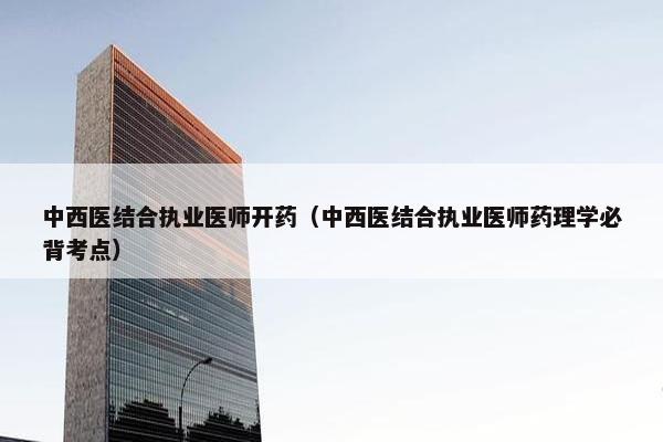 中西医结合执业医师开药（中西医结合执业医师药理学必背考点）