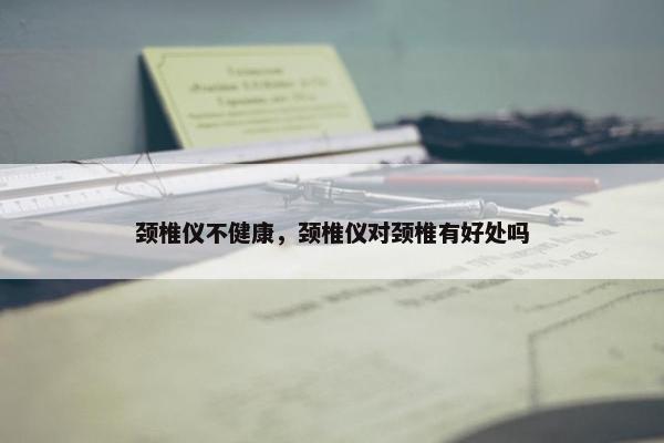 颈椎仪不健康，颈椎仪对颈椎有好处吗