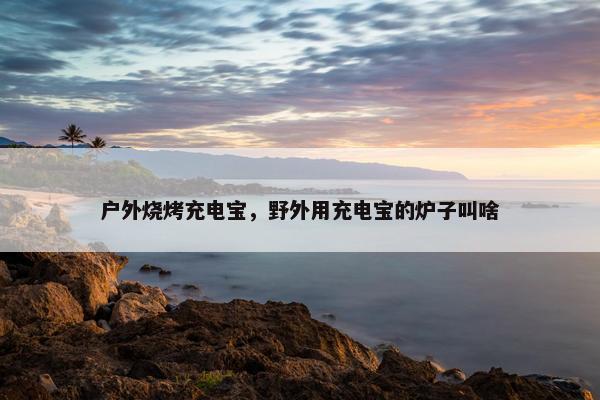 户外烧烤充电宝，野外用充电宝的炉子叫啥