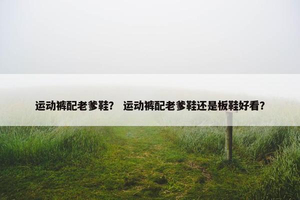 运动裤配老爹鞋？ 运动裤配老爹鞋还是板鞋好看？