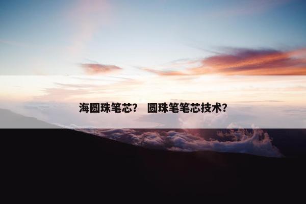 海圆珠笔芯？ 圆珠笔笔芯技术？