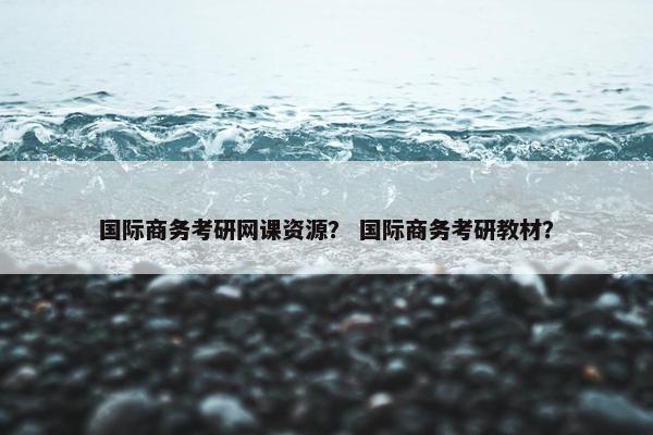 国际商务考研网课资源？ 国际商务考研教材？