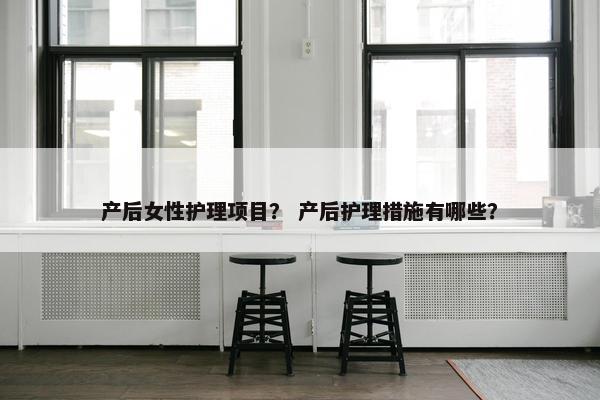 产后女性护理项目？ 产后护理措施有哪些？