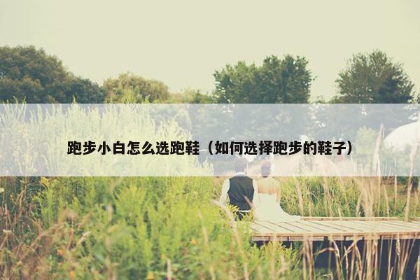 跑步小白怎么选跑鞋（如何选择跑步的鞋子）