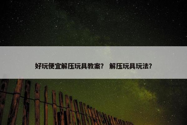 好玩便宜解压玩具教案? 解压玩具玩法? 好玩便宜解压玩具教案? 解压玩具玩法?
