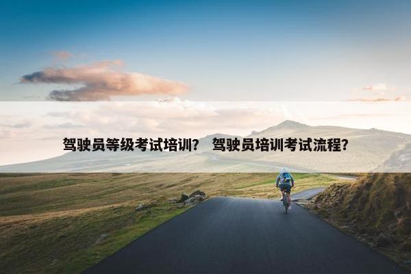 驾驶员等级考试培训？ 驾驶员培训考试流程？