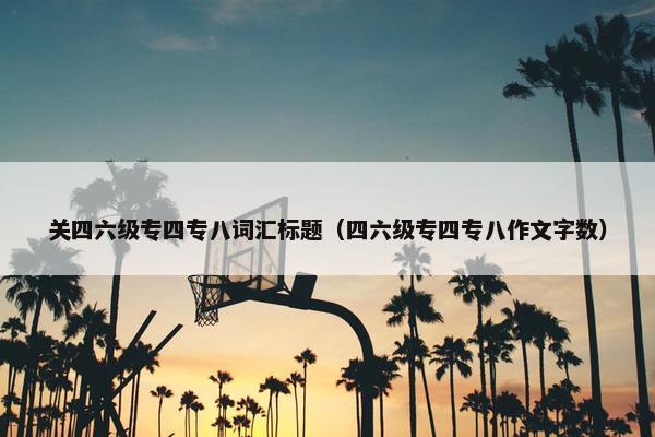关四六级专四专八词汇标题（四六级专四专八作文字数）