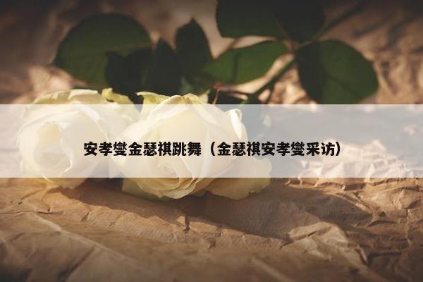 安孝燮金瑟祺跳舞(金瑟祺安孝燮采访) 安孝燮金瑟祺跳舞(金瑟祺安孝燮采访)