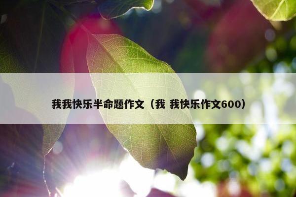 我我快乐半命题作文(我 我快乐作文600) 我我快乐半命题作文(我 我快乐作文600)