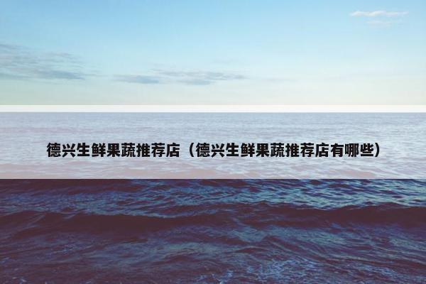 德兴生鲜果蔬推荐店（德兴生鲜果蔬推荐店有哪些）