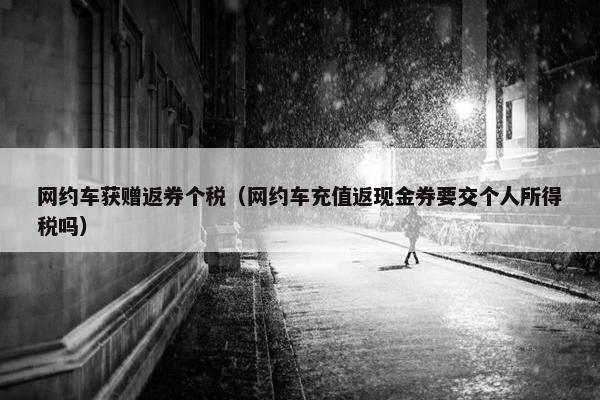 网约车获赠返券个税(网约车充值返现金券要交个人所得税吗) 网约车获赠返券个税(网约车充值返现金券要交个人所得税吗)
