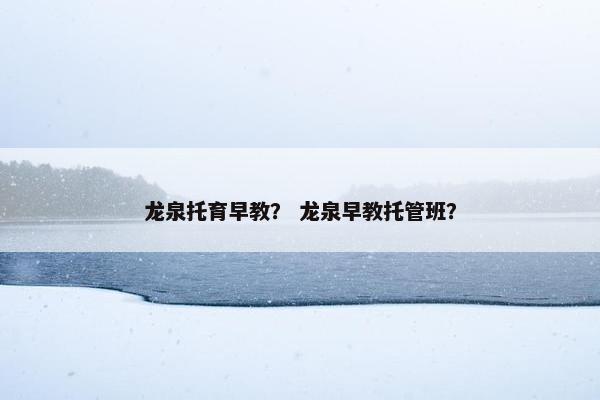 龙泉托育早教？ 龙泉早教托管班？