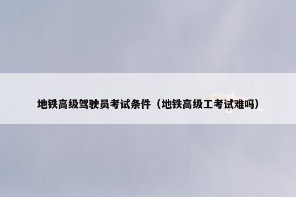地铁高级驾驶员考试条件（地铁高级工考试难吗）