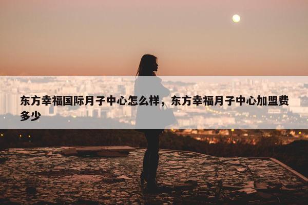 东方幸福国际月子中心怎么样，东方幸福月子中心加盟费多少