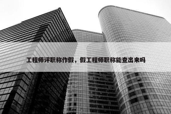 工程师评职称作假，假工程师职称能查出来吗