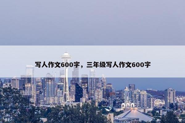 写人作文600字,三年级写人作文600字 写人作文600字,三年级写人作文600字
