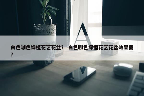 白色咖色绿植花艺花盆？ 白色咖色绿植花艺花盆效果图？