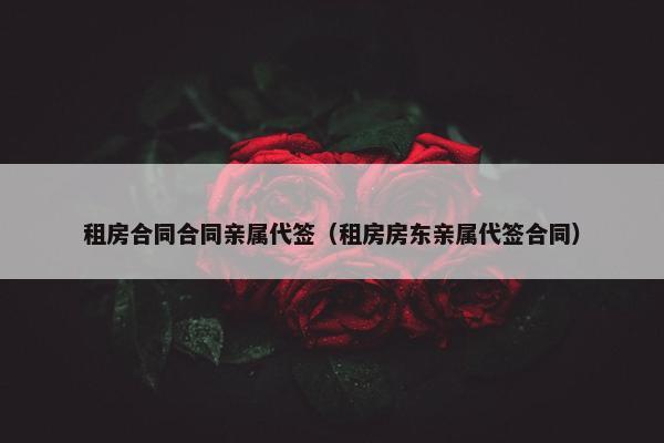 租房合同合同亲属代签（租房房东亲属代签合同）