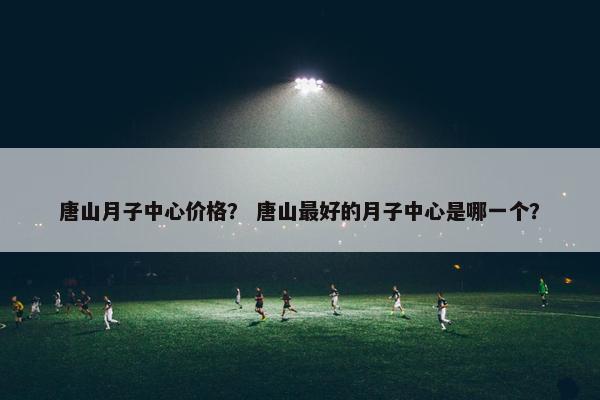 唐山月子中心价格？ 唐山最好的月子中心是哪一个？