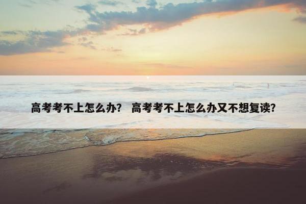 高考考不上怎么办? 高考考不上怎么办又不想复读? 高考考不上怎么办? 高考考不上怎么办又不想复读?