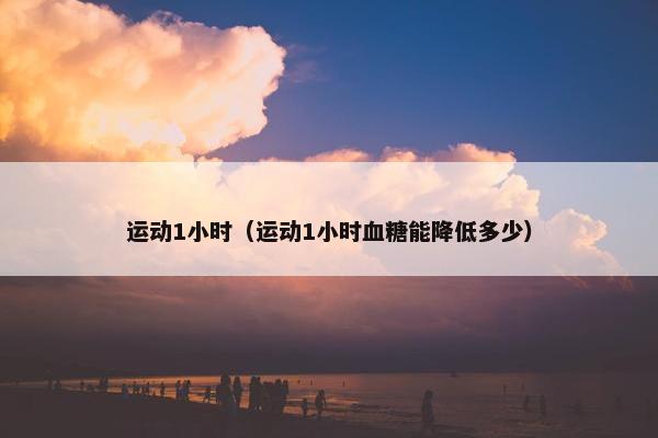 运动1小时（运动1小时血糖能降低多少）