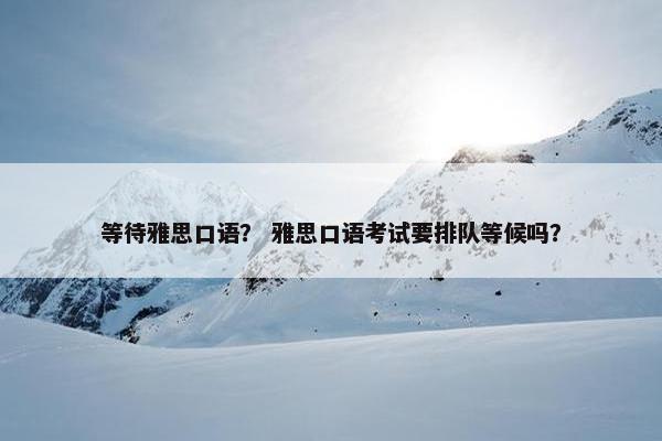 等待雅思口语？ 雅思口语考试要排队等候吗？