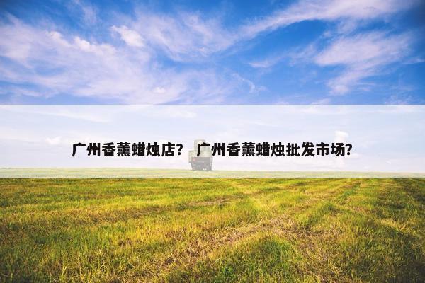 广州香薰蜡烛店? 广州香薰蜡烛批发市场? 广州香薰蜡烛店? 广州香薰蜡烛批发市场?