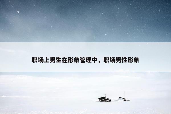 职场上男生在形象管理中，职场男性形象