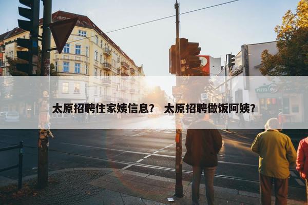 太原招聘住家姨信息？ 太原招聘做饭阿姨？