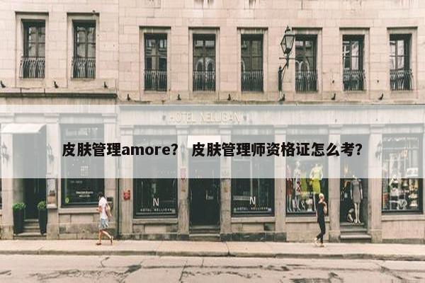 皮肤管理amore? 皮肤管理师资格证怎么考? 皮肤管理amore? 皮肤管理师资格证怎么考?