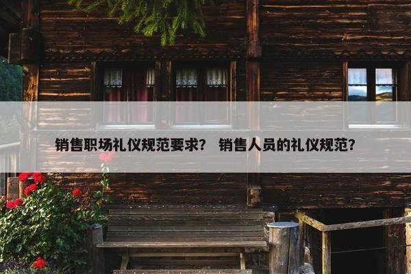 销售职场礼仪规范要求? 销售人员的礼仪规范? 销售职场礼仪规范要求? 销售人员的礼仪规范?