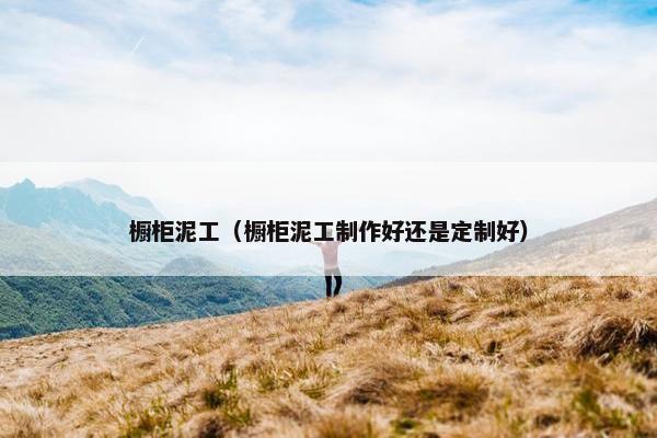 橱柜泥工（橱柜泥工制作好还是定制好）