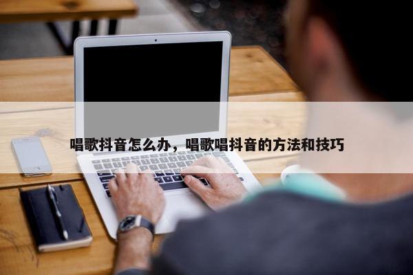 唱歌抖音怎么办，唱歌唱抖音的方法和技巧