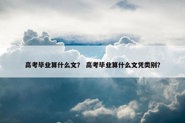 高考毕业算什么文？ 高考毕业算什么文凭类别？