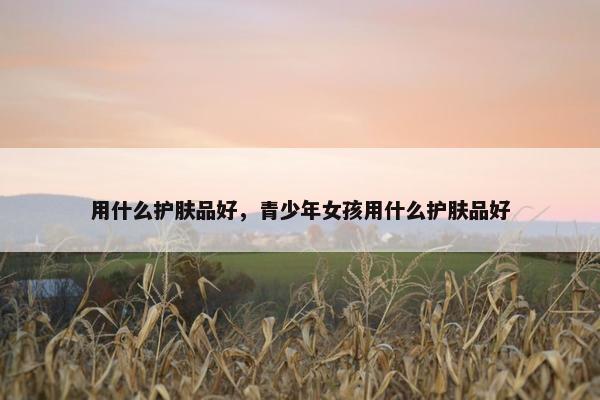 用什么护肤品好,青少年女孩用什么护肤品好 用什么护肤品好,青少年女孩用什么护肤品好