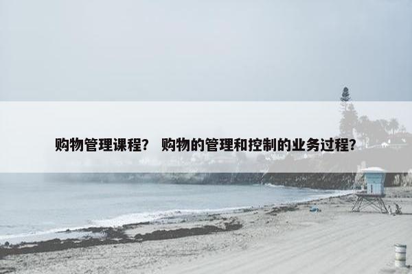 购物管理课程？ 购物的管理和控制的业务过程？