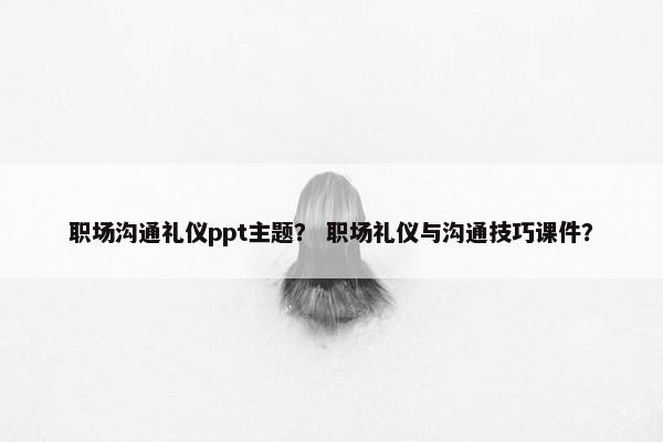 职场沟通礼仪ppt主题？ 职场礼仪与沟通技巧课件？