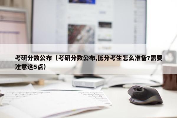 考研分数公布(考研分数公布,低分考生怎么准备?需要注意这5点) 考研分数公布(考研分数公布,低分考生怎么准备?需要注意这5点)
