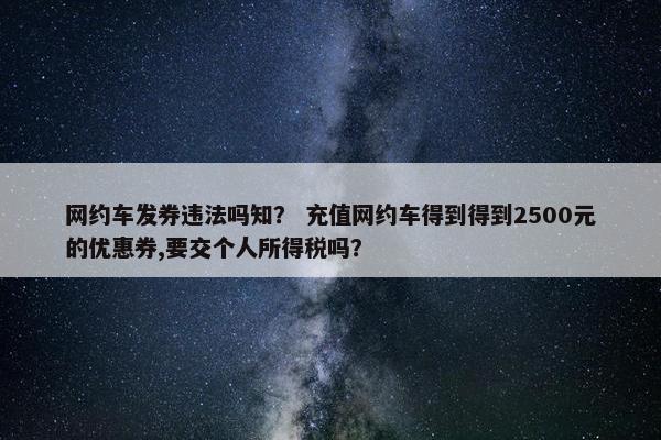 网约车发券违法吗知? 充值网约车得到得到2500元的优惠券,要交个人所得税吗? 网约车发券违法吗知? 充值网约车得到得到2500元的优惠券,要交个人所得税吗?